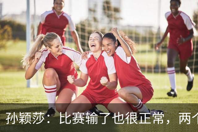 孙颖莎：比赛输了也很正常，两个小将能力在提高