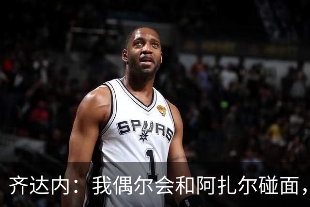齐达内：我偶尔会和阿扎尔碰面，对他始终有着极其美好的记忆